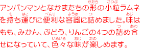 アンパンマンとなかまたちの形の小粒ラムネを持ち運びに便利な容器に詰めました。味はもも、みかん、ぶどう、りんごの4つの詰め合せになっていて、色々な味が楽しめます。