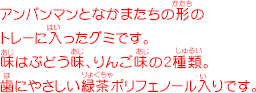 アンパンマンとなかまたちの形のトレーに入ったグミです。味はぶどう味、りんご味の2種類。歯にやさしい緑茶ポリフェノール入りです。