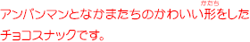 アンパンマンとなかまたちのかわいい形をしたチョコスナックです。