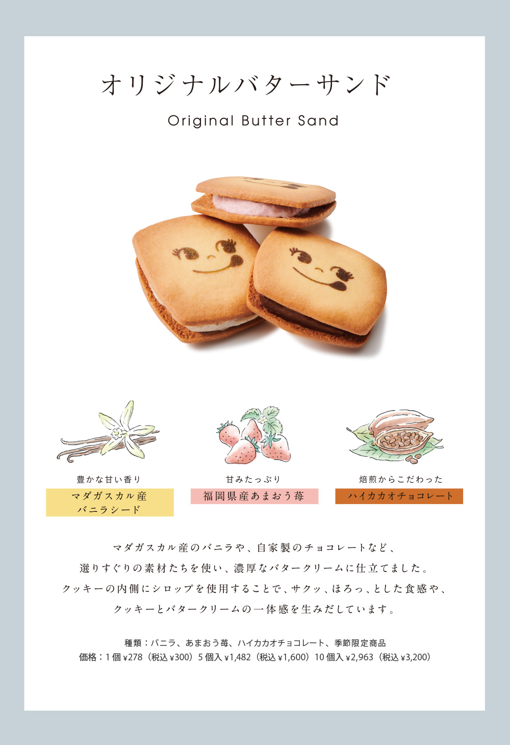 オリジナルバターサンド Original Butter Sand 豊かな甘い香りマダガスカル産バニラシード 甘みたっぷり福岡県産あまおう苺 焙煎からこだわったハイカカオチョコレート マダガスカル産のバニラや、自家製のチョコレートなど、選りすぐりの素材たちを使い、濃厚なバタークリームに仕立てました。クッキーの内側にシロップを仕様することで、サクッ、ほろっ、とした食感や、クッキーとバタークリームの一体感を生みだしています。種類：バニラ、あまおう苺、ハイカカオチョコレート、季節限定商品 価格：1個　278円（税込300円）　5個入　1,482円（税込1,600円）10個入　2,963円（税込3,200円）