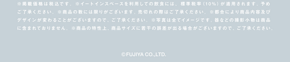 ※掲載価格は税込です。※イートインスペースを利用しての飲食には、標準税率（10%）が適用されます。予めご了承ください。※商品の数には限りがございます。売切れの際はご了承ください。※都合により商品内容及びデザインが変わることがございますので、ご了承ください。※写真は全てイメージです。器などの撮影小物は商品に含まれておりません。※商品の特性上、商品サイズに若干の誤差が出る場合がございますので、ご了承ください。(C)FUJIYA CO.,LTD.