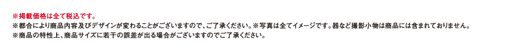 ※掲載価格は全て税込です。※都合により商品内容及びデザインが変わることがございますので、ご了承ください。※写真は全てイメージです。器など撮影小物は商品には含まれておりません。※商品の特性上、商品サイズに若干の誤差が出る場合がございますのでご了承ください。