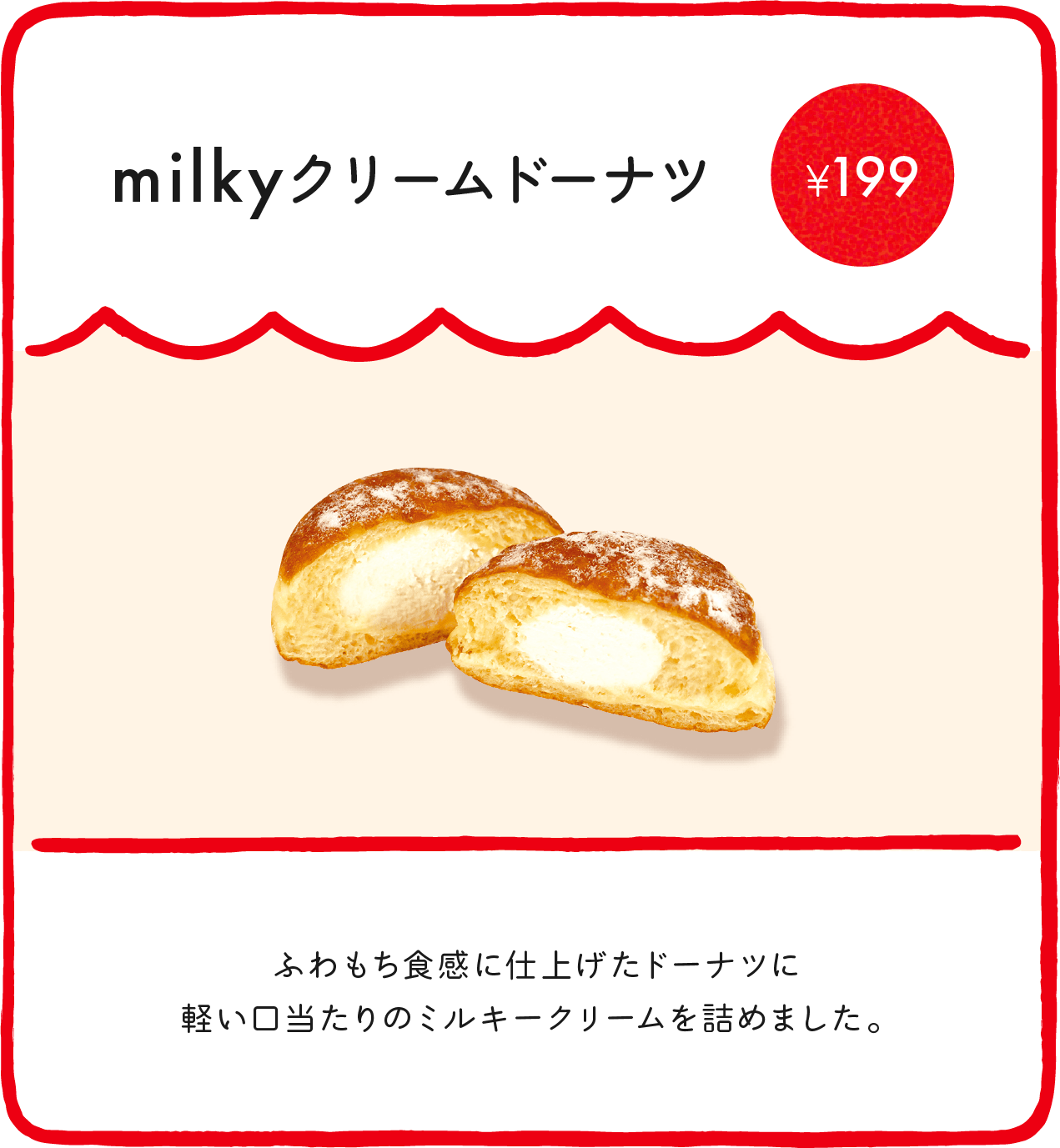 milkyクリームドーナツ¥199 ふわもち食感に仕上げたドーナツに軽い口当たりのミルキークリームを詰めました。 ※店舗により価格が異なります