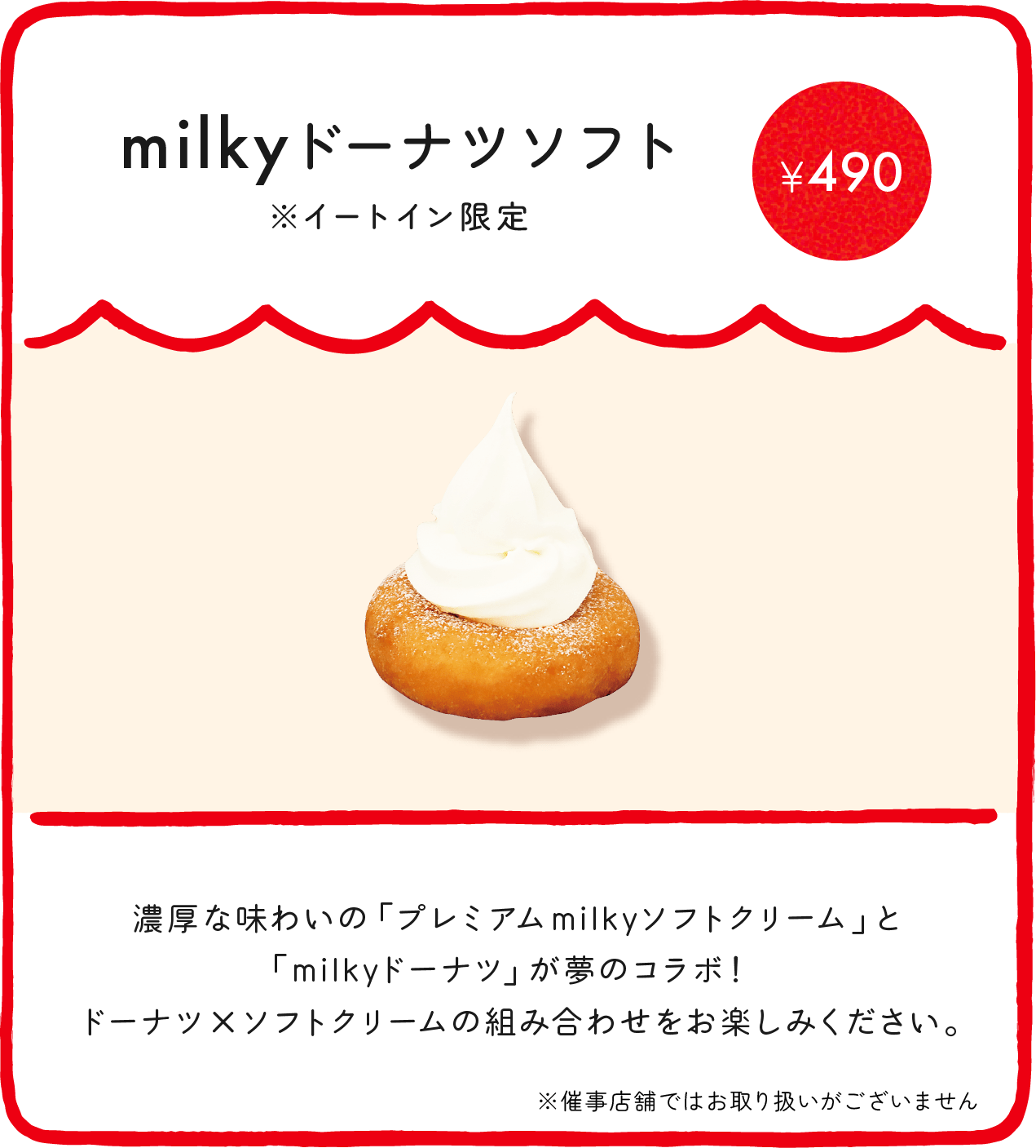 milkyドーナツソフト※イートイン限定¥490 濃厚な味わいの「プレミアムmilkyソフトクリーム」と「milkyドーナツ」が夢のコラボ！ ドーナツ×ソフトクリームの組み合わせをお楽しみください。 ※催事店舗ではお取り扱いがございません ※店舗により価格が異なります