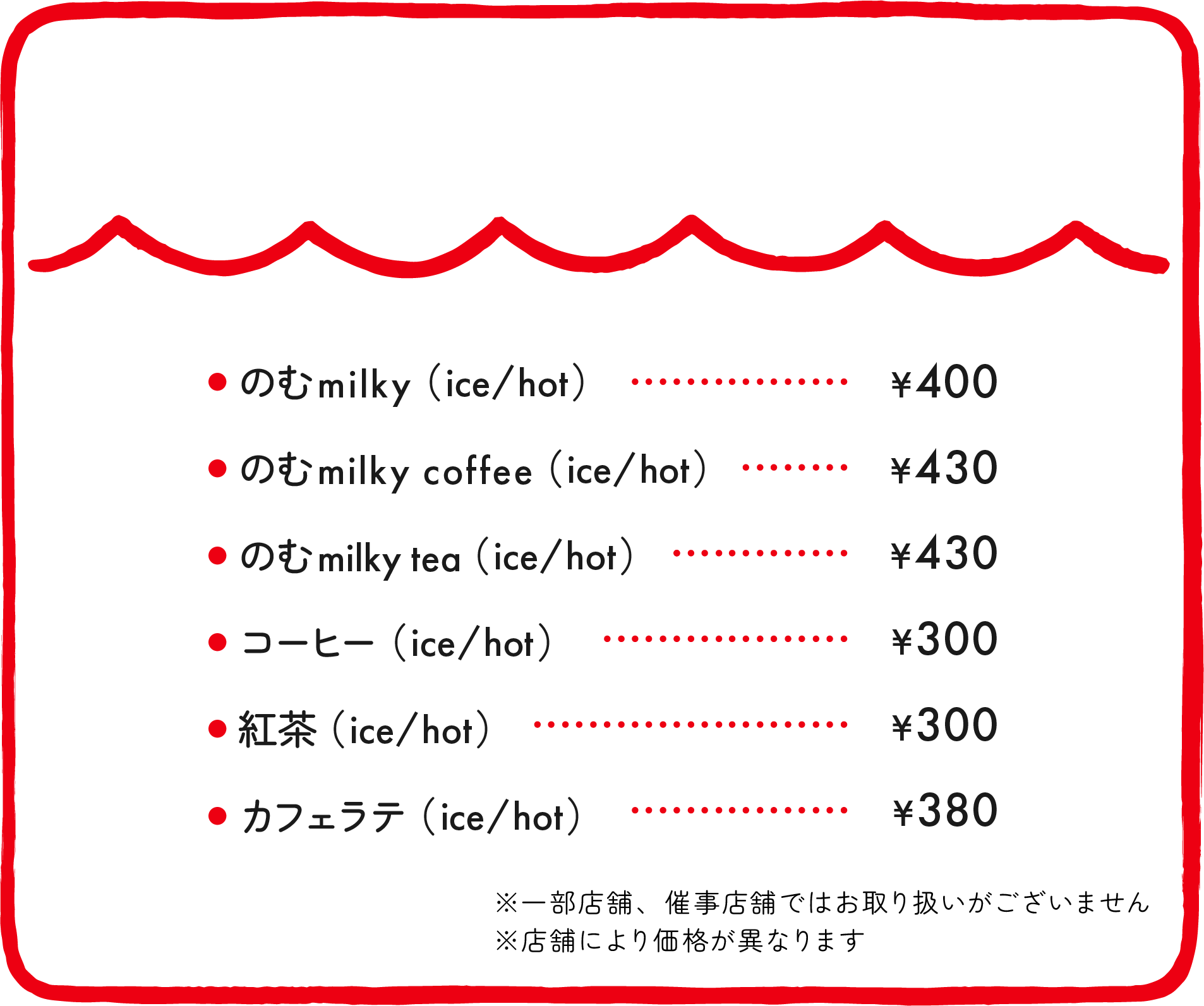 ●のむmilky（ice/hot）¥400 ●のむmilky coffee（ice/hot）¥430 ●のむmilky tea（ice/hot）¥430 ●コーヒー（ice/hot）¥300 ●紅茶（ice/hot）¥300 ●カフェラテ（ice/hot）¥380 ※催事店舗ではお取り扱いがございません ※店舗により価格が異なります