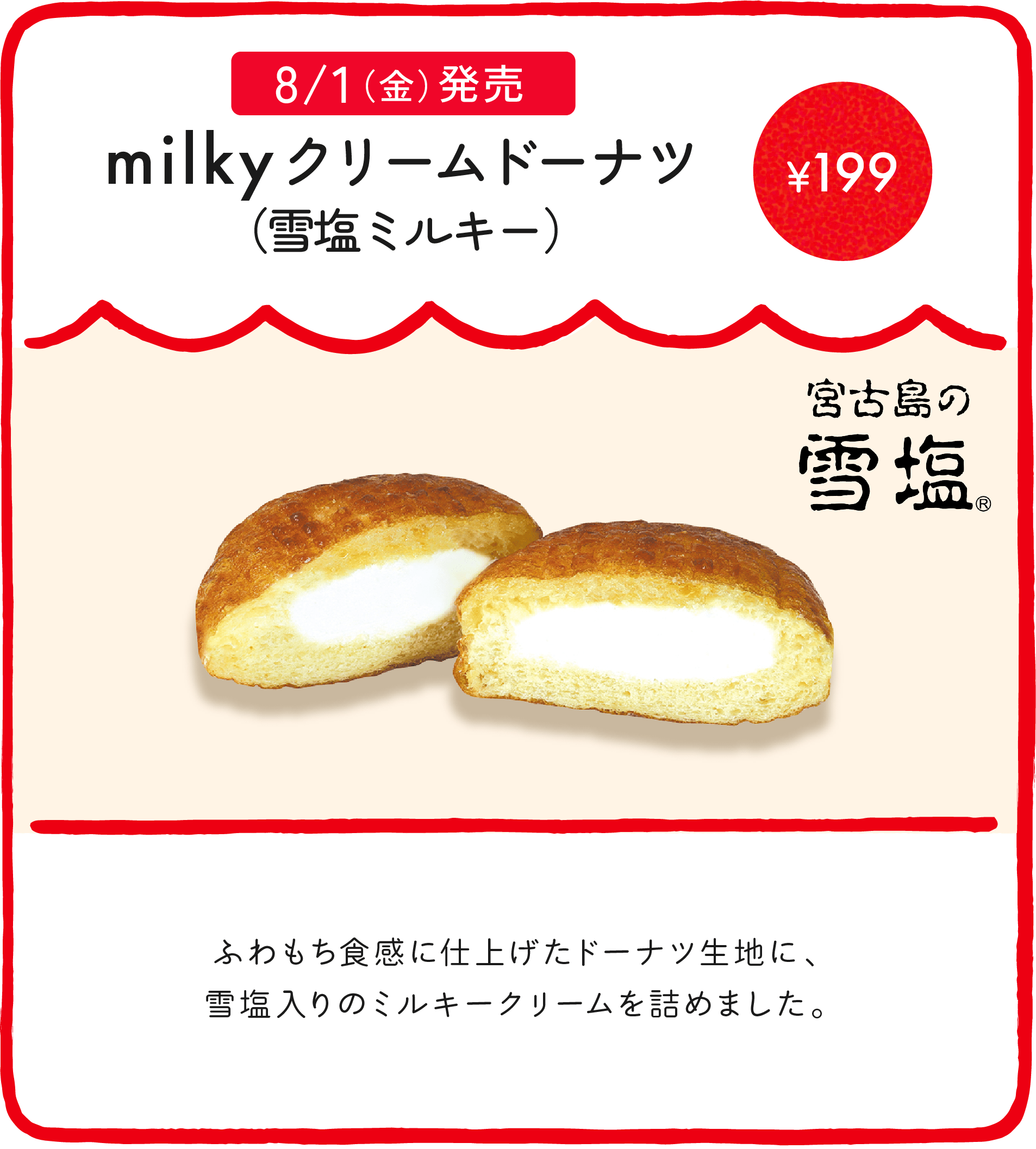 milkyドーナツ（雪塩ミルキー） ¥199 ふわもち食感に仕上げたドーナツ生地に、雪塩入りのミルキークリームを詰めました。