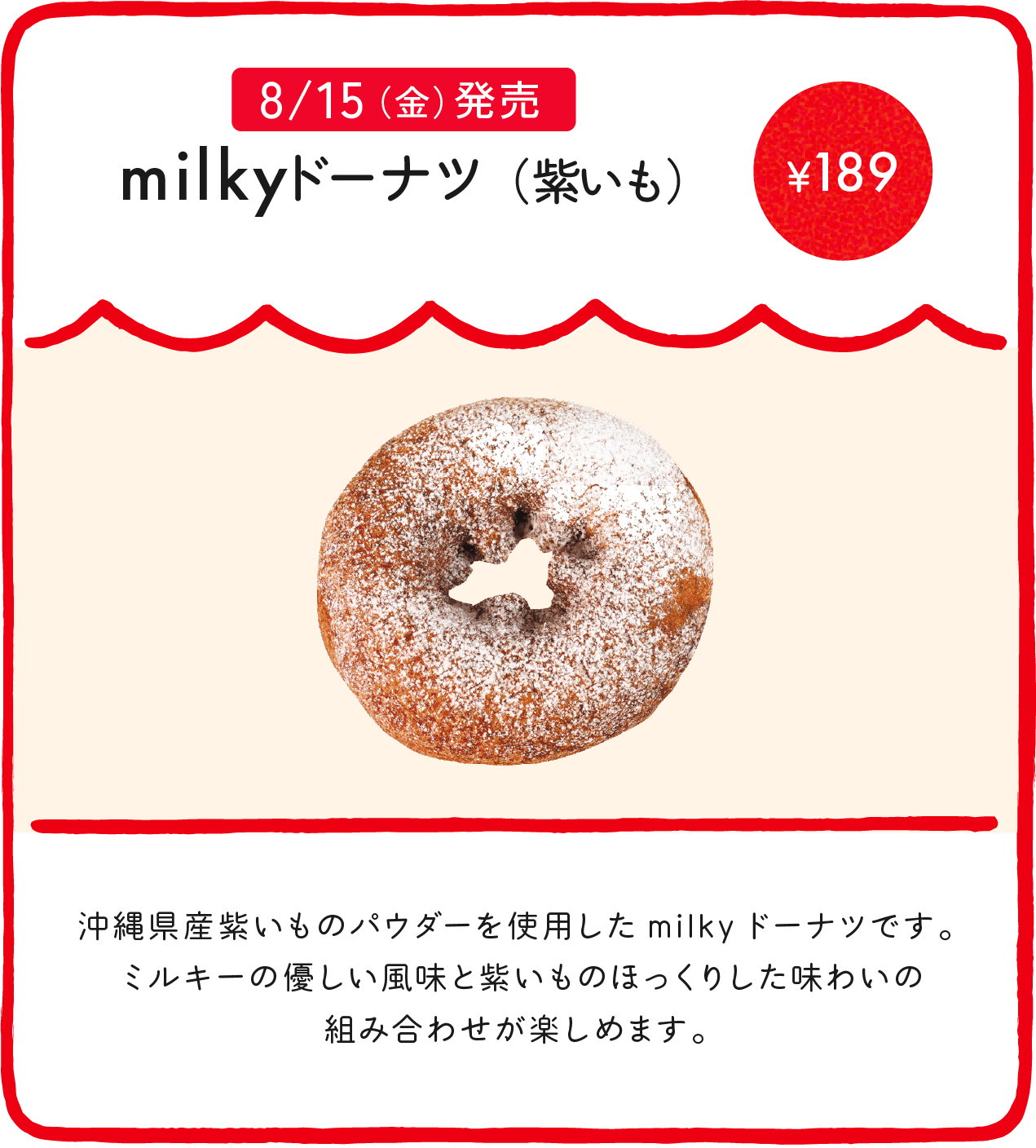 milkyドーナツ（紫いも） ¥189 沖縄県産紫いものパウダーを使用したmilkyドーナツです。ミルキーの優しい風味と紫いものほっくりした味わいの組み合わせが楽しめます。