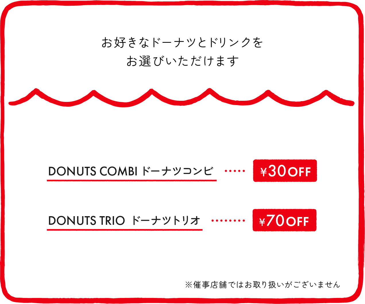 お好きなドーナツとドリンクをお選びいただけます DONUTS COMBIドーナツコンビ ¥30OFF DONUTS TRIO ドーナツトリオ ¥70OFF ※一部店舗、催事店舗ではお取り扱いがございません ※店舗により価格が異なります