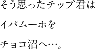 そう思ったチップ君はイパムーホをチョコ沼へ…。