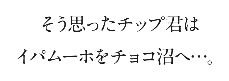 そう思ったチップ君はイパムーホをチョコ沼へ…。